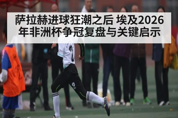 萨拉赫进球狂潮之后 埃及2026年非洲杯争冠复盘与关键启示