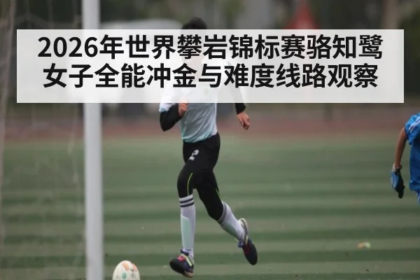 2026年世界攀岩锦标赛骆知鹭女子全能冲金与难度线路观察