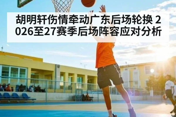 胡明轩伤情牵动广东后场轮换 2026至27赛季后场阵容应对分析