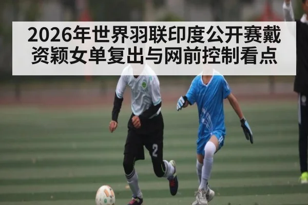 2026年世界羽联印度公开赛戴资颖女单复出与网前控制看点